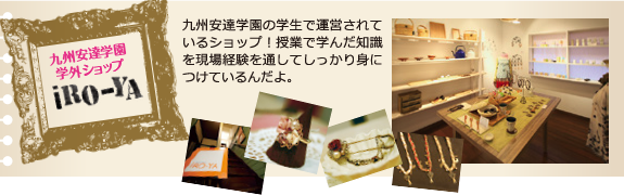 九州安達学園 学外ショップiRO-YA 九州安達学園の学生で運営されているショップ!授業で学んだ知識を現場経験を通してしっかり身につけているんだよ。