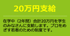 20万円支給 在学中(2年間)合計20万円を学生のみなさんに支給します。プロを目指す若者のための制度です。