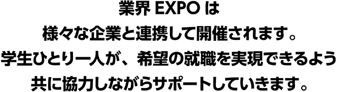 業界EXPOは様々な企業と連携して開催されます。学生ひとり一人が、希望の就職を実現できるよう共に協力しながらサポートしていきます。